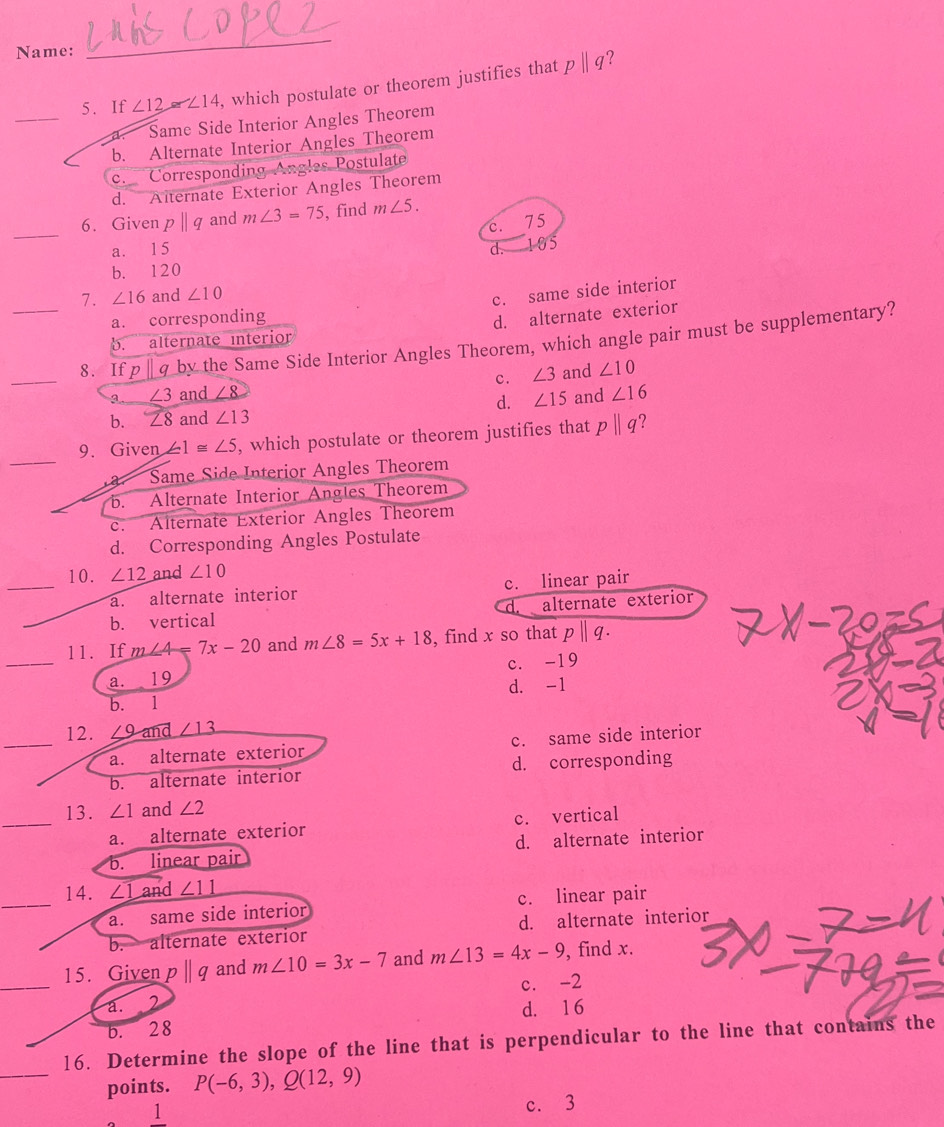 Name:
_
?
_
5. If ∠ 12≌ ∠ 14 , which postulate or theorem justifies that pparallel q
Same Side Interior Angles Theorem
b. Alternate Interior Angles Theorem
c. Corresponding Angles Postulate
d. Alternate Exterior Angles Theorem
_
6. Given pparallel q and m∠ 3=75 , find m∠ 5.
c. 75
a. 15 d. 105
b. 120
7. ∠ 16 and ∠ 10
c. same side interior
a. corresponding
b. alternate interior d. alternate exterior
_
_8. If pparallel q by the Same Side Interior Angles Theorem, which angle pair must be supplementary?
3 ∠ 3 and ∠ 8 c. ∠ 3 and ∠ 10
d. ∠ 15
b. ∠ 8 and ∠ 13 and ∠ 16
_
9. Given ∠ 1≌ ∠ 5 , which postulate or theorem justifies that pparallel q ？. Same Side Interior Angles Theorem
b. Alternate Interior Angles Theorem
c. Alternate Exterior Angles Theorem
d. Corresponding Angles Postulate
_
10. ∠ 12 and ∠ 10
a. alternate interior c. linear pair
d.
b. vertical alternate exterior
_
11. If m∠ 4=7x-20 and m∠ 8=5x+18 , find x so that pparallel q.
a. 19 c. -19
b. 1 d. -1
_
12. ∠ 9and _ ∠ 13
a. alternate exterior c. same side interior
b. alternate interior d. corresponding
_
13. ∠ 1 and ∠ 2
a. alternate exterior c. vertical
b. linear pair d. alternate interior
_
14. ∠ 1an d _ ∠ 11
a. same side interior c. linear pair
b. alternate exterior d. alternate interior
_
15. Given pparallel q and m∠ 10=3x-7 and m∠ 13=4x-9 , find x.
c. -2
a. 2
d. 1 6
b. 28
_
16. Determine the slope of the line that is perpendicular to the line that contains the
points. P(-6,3), Q(12,9)
1 c. 3
