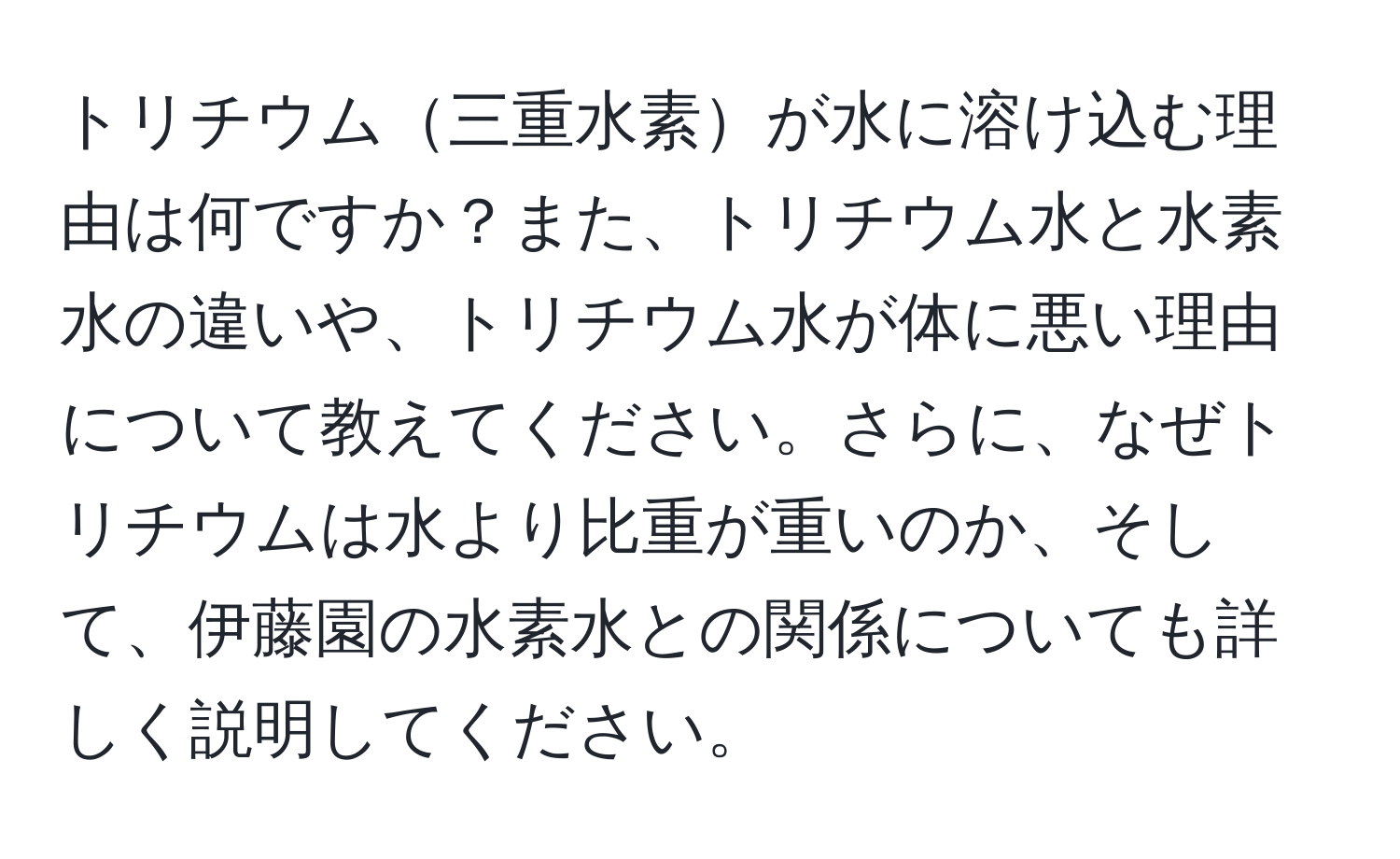 トリチウム三重水素が水に溶け込む理由は何ですか？また、トリチウム水と水素水の違いや、トリチウム水が体に悪い理由について教えてください。さらに、なぜトリチウムは水より比重が重いのか、そして、伊藤園の水素水との関係についても詳しく説明してください。