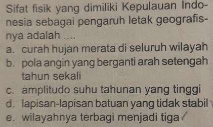 Sifat fisik yang dimiliki Kepulauan Indo-
nesia sebagai pengaruh letak geografis-
nya adalah ....
a. curah hujan merata di seluruh wilayah
b. pola angin yang berganti arah setengah
tahun sekali
c. amplitudo suhu tahunan yang tinggi
d. lapisan-lapisan batuan yang tidak stabil
e. wilayahnya terbagi menjadi tiga