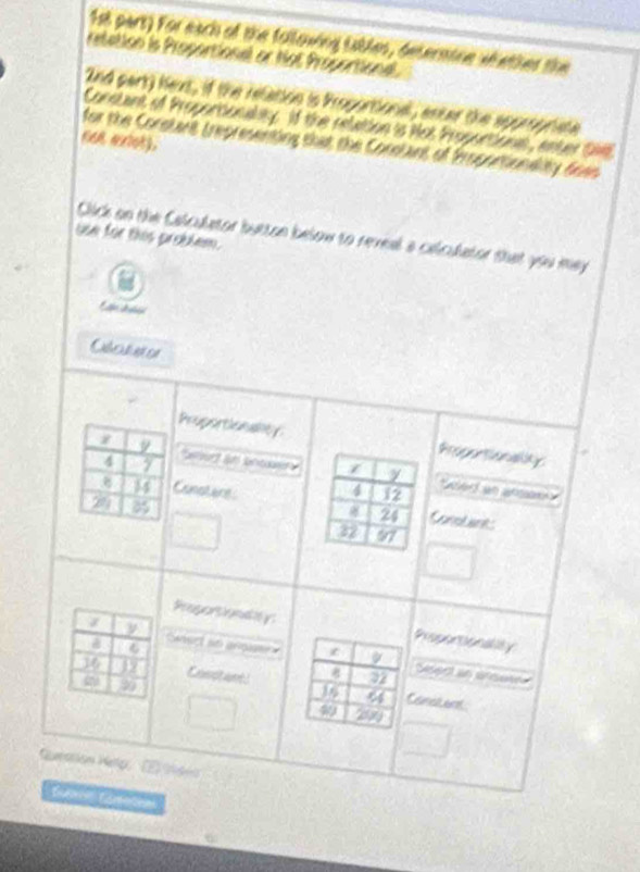 1sl part) For each of the following iables, determine whether the 
retation is Propartionel or Not Propartional. 
2nd part) hext, if the relation is Proportional, antar the appropriate 
Consant of Proportionally. If the relution is Not Proportions, enter DM. 
cen exiot). 
for the Corstant trepresenting that the Constant of Propontionality dees 
use for this problem. Click on the Calculetor buttan below to reveal a celculator thet you may 
E n L tn 
Obotuter 
Pruportionallt 
z 9 t
4 7
Say 
ed a an 
Constere
20 8
Conol ant 
Preportionay Reperonality 
ν 
a C ct io anga
16 19 Casc are g 22
Ssect an ansese
99
4 Canet ent
40 2000
Quearión Heto, (E) 19na