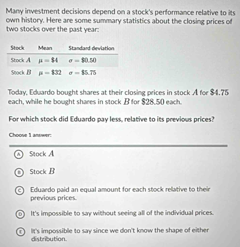 Many investment decisions depend on a stock's performance relative to its
own history. Here are some summary statistics about the closing prices of
two stocks over the past year:
Today, Eduardo bought shares at their closing prices in stock A for $4.75
each, while he bought shares in stock B for $28.50 each.
For which stock did Eduardo pay less, relative to its previous prices?
Choose 1 answer:
Stock A
Stock B
c Eduardo paid an equal amount for each stock relative to their
previous prices.
b) It's impossible to say without seeing all of the individual prices.
It's impossible to say since we don't know the shape of either
distribution.