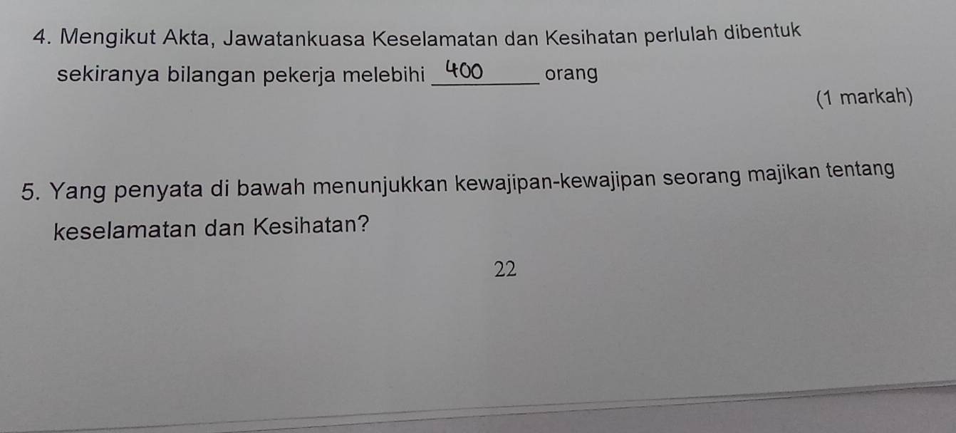 Mengikut Akta, Jawatankuasa Keselamatan dan Kesihatan perlulah dibentuk 
sekiranya bilangan pekerja melebihi _orang 
(1 markah) 
5. Yang penyata di bawah menunjukkan kewajipan-kewajipan seorang majikan tentang 
keselamatan dan Kesihatan? 
22