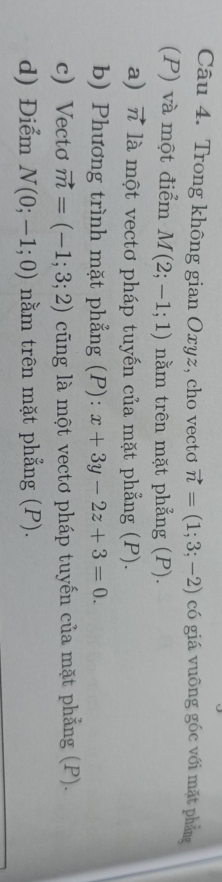 Trong không gian Oxyz, cho vectơ vector n=(1;3;-2) có giá vuông góc với mặt phẳng 
(P) và một điểm M(2;-1;1) nằm trên mặt phẳng (P). 
a) vector n là một vectơ pháp tuyến của mặt phẳng (P). 
b) Phương trình mặt phẳng (P): x+3y-2z+3=0. 
c)Vectơ vector m=(-1;3;2) cũng là một vectơ pháp tuyến của mặt phẳng (P). 
d) Điểm N(0;-1;0) nằm trên mặt phẳng (P).