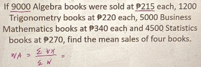 If 9000 Algebra books were sold at 215 each, 1200
Trigonometry books at 220 each, 5000 Business 
Mathematics books at 340 each and 4500 Statistics 
books at 270, find the mean sales of four books.