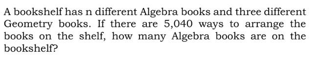 A bookshelf has n different Algebra books and three different 
Geometry books. If there are 5,040 ways to arrange the 
books on the shelf, how many Algebra books are on the 
bookshelf?