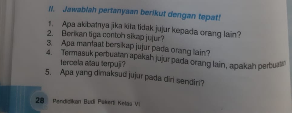 Jawablah pertanyaan berikut dengan tepat! 
1. Apa akibatnya jika kita tidak jujur kepada orang lain? 
2. Berikan tiga contoh sikap jujur? 
3. Apa manfaat bersikap jujur pada orang lain? 
4. Termasuk perbuatan apakah jujur pada orang lain, apakah perbuatar 
tercela atau terpuji? 
5. Apa yang dimaksud jujur pada diri sendiri? 
28 Pendidikan Budi Pekerti Kelas VI