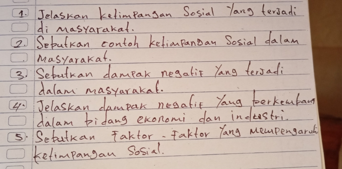 Jelaskan ketimpansan Sosial Yang terjadi 
di masyarakat. 
2. Seputkan contoh ketimpangan Sosial dalam 
Masyarakaf. 
3. Setutran dampar negaliF Yang tersadi 
dalam masyarakal. 
4 Jelaskan dampar nesafit Yang toerkenban 
dalam bidang exonomi dan indtestri. 
5. Setutkan Taktor. Fakfor Yang mempengaruli 
tetimpangan Sosial.