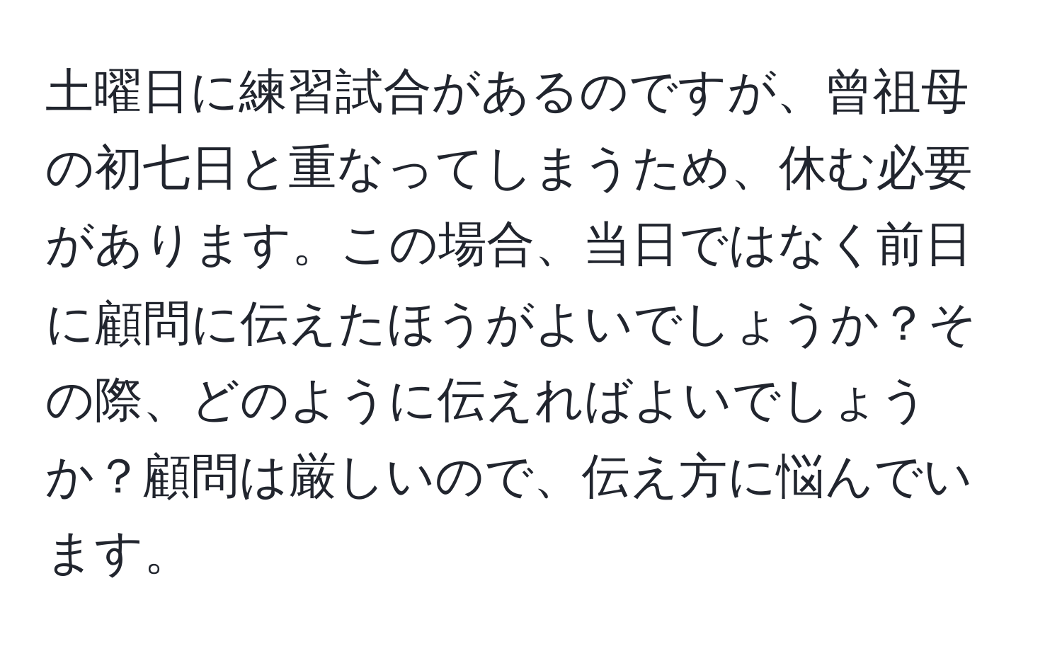 土曜日に練習試合があるのですが、曾祖母の初七日と重なってしまうため、休む必要があります。この場合、当日ではなく前日に顧問に伝えたほうがよいでしょうか？その際、どのように伝えればよいでしょうか？顧問は厳しいので、伝え方に悩んでいます。