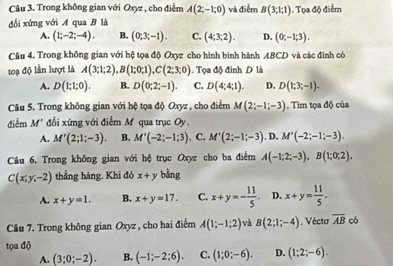 Trong không gian với Oxyz , cho điểm A(2;-1;0) và điểm B(3;1;1). Tọa độ điểm
đối xứng với A qua B là
A. (1;-2;-4). B. (0;3;-1). C. (4;3;2). D. (0;-1;3).
Câu 4. Trong không gian với hệ tọa độ Oxyz cho hình bình hành ABCD và các đinh có
toạ độ lần lượt là A(3;1;2),B(1;0;1),C(2;3;0).  Tọa độ đinh D là
A. D(1;1;0). B. D(0;2;-1). C. D(4;4;1). D. D(1;3;-1).
Câu 5. Trong không gian với hệ tọa độ Oxyz, cho điểm M(2;-1;-3). Tìm tọa độ của
điểm M' đối xứng với điểm M qua trục Oy.
A. M'(2;1;-3). B. M'(-2;-1;3) . C. M'(2;-1;-3). D. M'(-2;-1;-3).
Câu 6. Trong không gian với hệ trục Oxyz cho ba điểm A(-1;2;-3),B(1;0;2),
C(x;y;-2) thẳng hàng. Khi đó x+y bằng
A. x+y=1. B. x+y=17. C. x+y=- 11/5 . D. x+y= 11/5 .
Câu 7. Trong không gian Oxyz , cho hai điểm A(1;-1;2) và B(2;1;-4). Vécta overline AB có
tọa độ
A. (3;0;-2). B. (-1;-2;6). C. (1;0;-6). D. (1;2;-6).