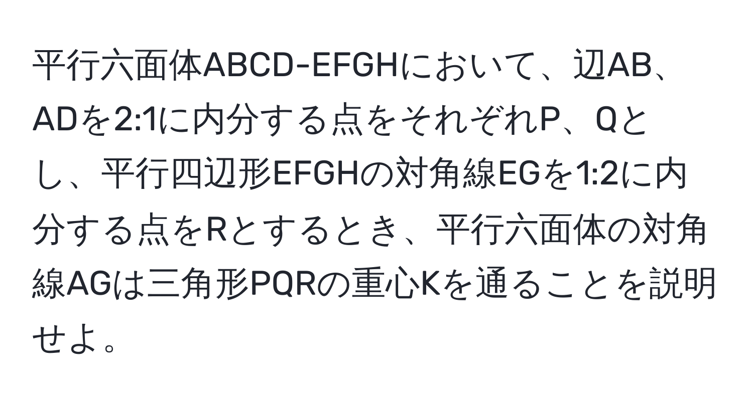 平行六面体ABCD-EFGHにおいて、辺AB、ADを2:1に内分する点をそれぞれP、Qとし、平行四辺形EFGHの対角線EGを1:2に内分する点をRとするとき、平行六面体の対角線AGは三角形PQRの重心Kを通ることを説明せよ。