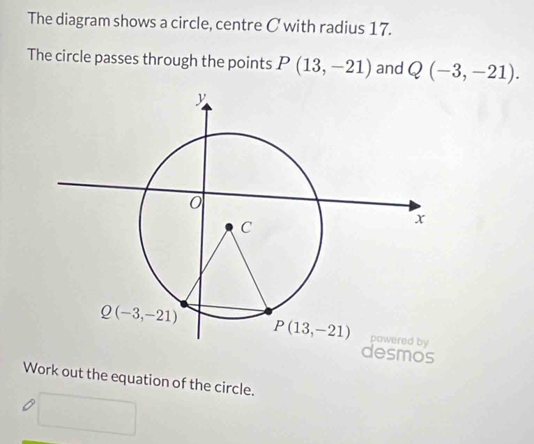 The diagram shows a circle, centre C with radius 17.
The circle passes through the points P(13,-21) and Q(-3,-21).
desmos
Work out the equation of the circle.