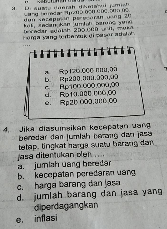 kebütühan Bertran
3. Di suatu daerah diketahui jumlah
uang beredar Rp200.000.000.000,00,
C
dan kecepatan peredaran uang 20
kali, sedangkan jumlah barang yang
beredar adalah 200.000 unit, maka
harga yang terbentuk di pasar adalah
…
a. Rp120.000.000,00
b. Rp200.000.000,00
c. Rp100.000.000,00
d. Rp10.000.000,00
e. Rp20.000.000,00
4. Jika diasumsikan kecepatan uang
beredar dan jumlah barang dan jasa
tetap, tingkat harga suatu barang dan
jasa ditentukan oleh ....
a. jumlah uang beredar
b. kecepatan peredaran uang
c. harga barang dan jasa
d. jumlah barang dan jasa yang
diperdagangkan
e. inflasi