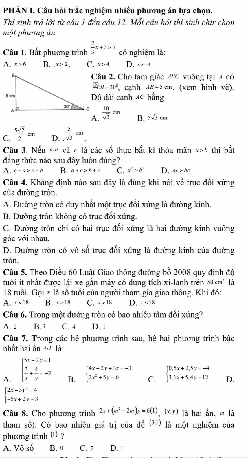 PHẢN I. Câu hỏi trắc nghiệm nhiều phương án lựa chọn.
Thí sinh trả lời từ câu 1 đến câu 12. Mỗi câu hỏi thí sinh chir chọn
một phương án.
Câu 1. Bất phương trình  2/3 x+3>7 có nghiệm là:
A. x>6 B..x>2. C. x>4 D. x>-4
Câu 2. Cho tam giác ABC vuông tại 4 có
overline ACB=30° , cạnh AB=5cm , (xem hình Vhat e).
Độ dài cạnh 4C bằng
 10/sqrt(3) cm B. 5sqrt(3)cm
A.
C.  5sqrt(2)/2 cm D. .  5/sqrt(3) cm
Câu 3. Nếu «,h và c là các số thực bất kì thỏa mãn a>b thì bất
đẳng thức nào sau đây luôn đúng?
A. c-a>c-b B. a+c>b+c C. a^2>b^2 D. ac>bc
Câu 4. Khẳng định nào sau đây là đúng khi nói về trục đối xứng
của đường tròn.
A. Đường tròn có duy nhất một trục đối xứng là đường kính.
B. Đường tròn không có trục đối xứng.
C. Đường tròn chi có hai trục đối xứng là hai đường kính vuông
góc với nhau.
D. Đường tròn có vô số trục đối xứng là đường kính của đường
tròn.
Câu 5. Theo Điều 60 Luât Giao thông đường bồ 2008 quy định độ
tuổi ít nhất được lái xe gắn máy có dung tích xi-lanh trên 50cm^3 là
18 tuổi. Gọi × là số tuổi của người tham gia giao thông. Khi đó:
A. x<18</tex> B. x≥ 18 C. x>18 D. x≤ 18
Câu 6. Trong một đường tròn có bao nhiêu tâm đối xứng?
A. 2 B. 3 C. 4 D. 1
Câu 7. Trong các hệ phương trình sau, hệ hai phương trình bậc
nhất hai ẩn * là:
A. beginarrayl 5x-2y=1  3/x + 4/y =-2endarray.
B. beginarrayl 4x-2y+3z=-3 2x^2+5y=6endarray.
C. beginarrayl 0,5x+2,5y=-4 3,6x+5,4y=12endarray.
D.
beginarrayl 2x-3y^2=4 -5x+2y=3endarray.
Câu 8. Cho phương trình 2x+(m^2-2m)y=6(I),(x,y) là hai ần, '' là
tham Shat O (). Có bao nhiêu giá trị của đề (3;1) là một nghiệm của
phương trình (I) ?
A. Vô số B. 0 C. 2 D. 1