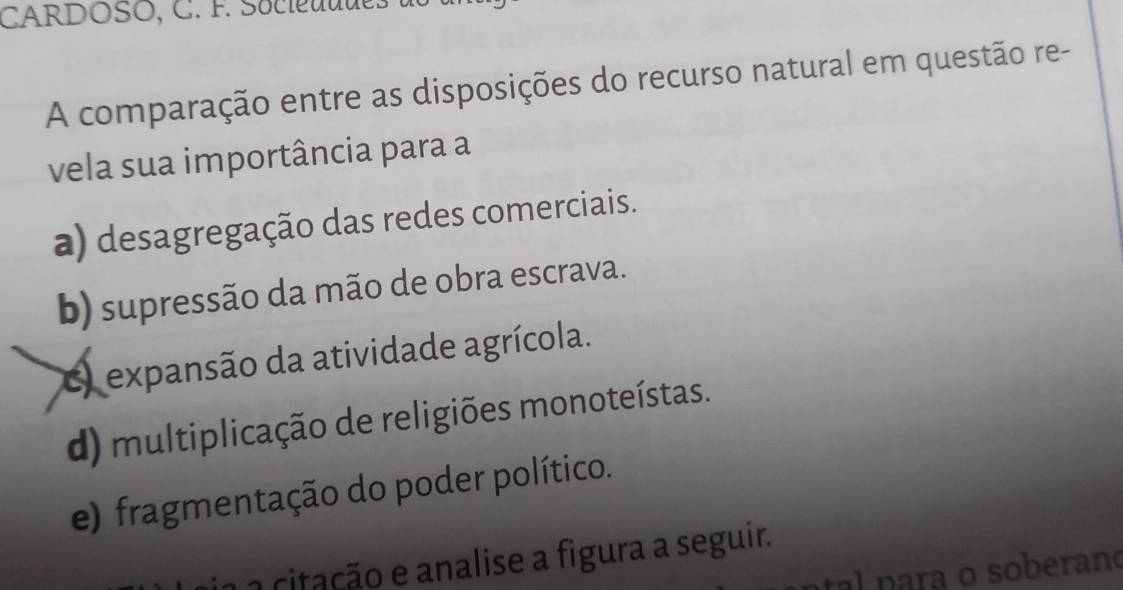 CARDOSO, C. F. Socieuudes 
A comparação entre as disposições do recurso natural em questão re-
vela sua importância para a
a) desagregação das redes comerciais.
b) supressão da mão de obra escrava.
) expansão da atividade agrícola.
d) multiplicação de religiões monoteístas.
e) fragmentação do poder político.
a citação e analise a figura a seguir.
al para o soberano