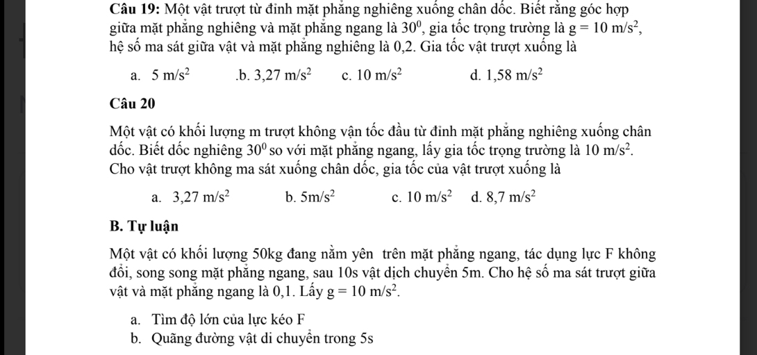 Một vật trượt từ đinh mặt phẳng nghiêng xuống chân dốc. Biết rằng góc hợp
giữa mặt phăng nghiêng và mặt phăng ngang là 30° , gia tốc trọng trường là g=10m/s^2, 
hệ số ma sát giữa vật và mặt phẳng nghiêng là 0,2. Gia tốc vật trượt xuống là
a. 5m/s^2 .b. 3,27m/s^2 c. 10m/s^2 d. 1,58m/s^2
Câu 20
Một vật có khối lượng m trượt không vận tốc đầu từ đinh mặt phăng nghiêng xuống chân
dốc. Biết dốc nghiêng 30° so với mặt phẳng ngang, lấy gia tốc trọng trường là 10m/s^2. 
Cho vật trượt không ma sát xuống chân dốc, gia tốc của vật trượt xuống là
a. 3, 27m/s^2 b. 5m/s^2 c. 10m/s^2 d. 8,7m/s^2
B. Tự luận
Một vật có khối lượng 50kg đang nằm yên trên mặt phẳng ngang, tác dụng lực F không
đổi, song song mặt phẳng ngang, sau 10s vật dịch chuyển 5m. Cho hệ số ma sát trượt giữa
vật và mặt phẳng ngang là 0,1. Lấy g=10m/s^2.
a. Tìm độ lớn của lực kéo F
b. Quãng đường vật di chuyền trong 5s