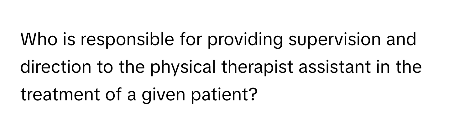 Who is responsible for providing supervision and direction to the physical therapist assistant in the treatment of a given patient?