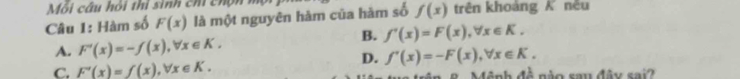 Mỗi câu hỏi thi sinh chi chộn m
Câu 1: Hàm số F(x) là một nguyên hàm của hàm số f(x) trên khoàng K nều
B. f'(x)=F(x), forall x∈ K.
A. F'(x)=-f(x), forall x∈ K.
D. f'(x)=-F(x), forall x∈ K.
C. F'(x)=f(x), forall x∈ K. * ê nh đề nào sau đây sai