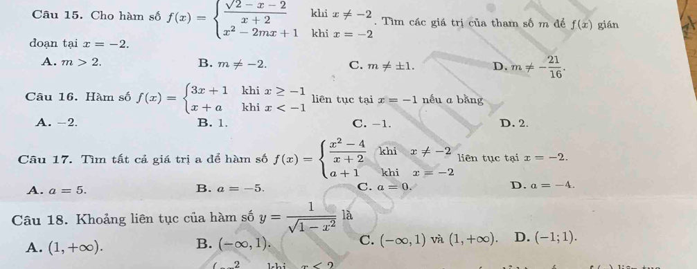 Cho hàm số f(x)=beginarrayl  (sqrt(2)-x-2)/x+2  x^2-2mx+1endarray. kh beginarrayr x!= -2 x=-2endarray. Tìm các giá trị của tham số m để f(x) gián
kh
đoạn tại x=-2.
A. m>2. B. m!= -2. C. m!= ± 1. D. m!= - 21/16 . 
Câu 16. Hàm số f(x)=beginarrayl 3x+1khix≥ -1 x+akhix liên tục tại x=-1 nếu a bằng
A. -2. B. 1. C. -1. D. 2.
Câu 17. Tìm tất cả giá trị a để hàm số f(x)=beginarrayl  (x^2-4)/x+2 khix!= -2 a+1khix=-2endarray. liên tục tại x=-2.
B.
D.
A. a=5. a=-5. C. a=0. a=-4. 
Câu 18. Khoảng liên tục của hàm số y= 1/sqrt(1-x^2) la
C.
A. (1,+∈fty ). (-∈fty ,1). (-∈fty ,1) và (1,+∈fty ). D. (-1;1). 
B.
(_ 2 m