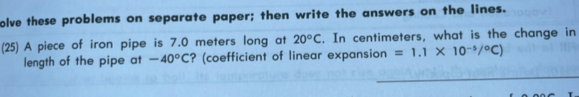 olve these problems on separate paper; then write the answers on the lines. 
(25) A piece of iron pipe is 7.0 meters long at 20°C. In centimeters, what is the change in 
length of the pipe at -40°C ? (coefficient of linear expansion =1.1* 10^(-5)/^circ C)