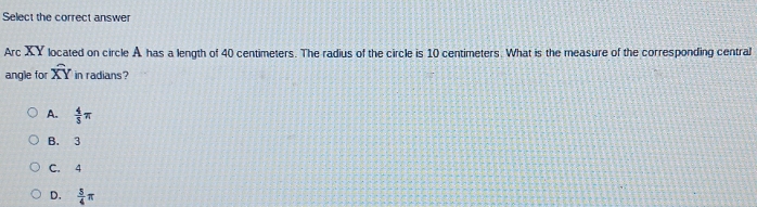 Select the correct answer
Arc XY located on circle A has a length of 40 centimeters. The radius of the circle is 10 centimeters. What is the measure of the corresponding central
angle for widehat XY in radians?
A.  4/5 π
B. 3
C. 4
D.  3/4 π