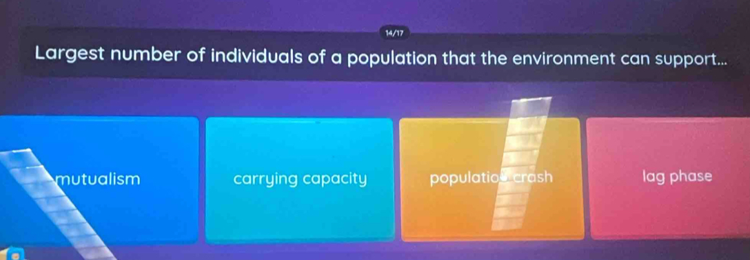 14/17
Largest number of individuals of a population that the environment can support...
mutualism carrying capacity populatios crash lag phase