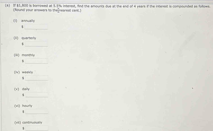 If $1,800 is borrowed at 5.5% interest, find the amounts due at the end of 4 years if the interest is compounded as follows. 
(Round your answers to the nearest cent.) 
(i) annually 
_
$
(ii) quarterly
$
_ 
(iii) monthly 
_
$
(iv) weekly
$
_ 
(v) daily
$
_ 
(vi) hourly 
_ $
(vii) continuously
$