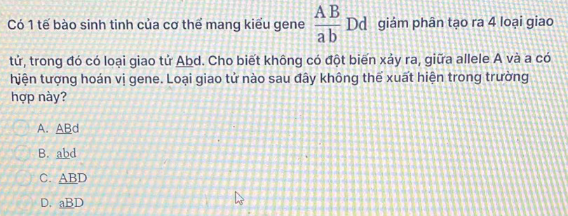 Có 1 tế bào sinh tinh của cơ thể mang kiểu gene  AB/ab  Dd giám phân tạo ra 4 loại giao
tử, trong đó có loại giao tử Abd. Cho biết không có đột biến xảy ra, giữa allele A và a có
hiện tượng hoán vị gene. Loại giao tử nào sau đây không thể xuất hiện trong trường
hợp này?
A. ABd
B. abd
C. ABD
D. aBD