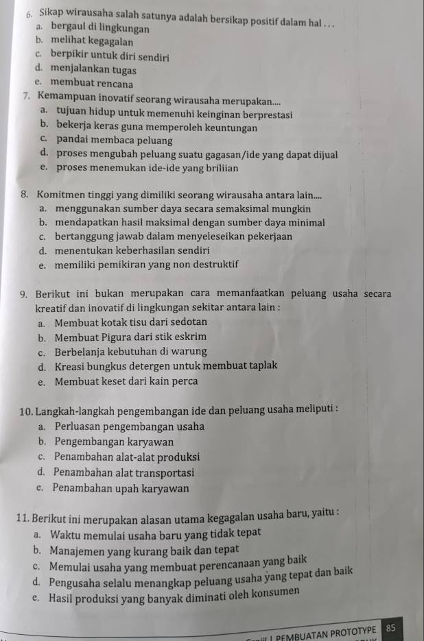 Sikap wirausaha salah satunya adalah bersikap positif dalam hal . . .
a. bergaul di lingkungan
b. melihat kegagalan
c. berpikir untuk diri sendiri
d. menjalankan tugas
e. membuat rencana
7. Kemampuan inovatif seorang wirausaha merupakan....
a. tujuan hidup untuk memenuhi keinginan berprestasi
b. bekerja keras guna memperoleh keuntungan
c. pandai membaca peluang
d. proses mengubah peluang suatu gagasan/ide yang dapat dijual
e. proses menemukan ide-ide yang briliian
8. Komitmen tinggi yang dimiliki seorang wirausaha antara lain....
a. menggunakan sumber daya secara semaksimal mungkin
b. mendapatkan hasil maksimal dengan sumber daya minimal
c. bertanggung jawab dalam menyeleseikan pekerjaan
d. menentukan keberhasilan sendiri
e. memiliki pemikiran yang non destruktif
9. Berikut ini bukan merupakan cara memanfaatkan peluang usaha secara
kreatif dan inovatif di lingkungan sekitar antara lain :
a. Membuat kotak tisu dari sedotan
b. Membuat Pigura dari stik eskrim
c. Berbelanja kebutuhan di warung
d. Kreasi bungkus detergen untuk membuat taplak
e. Membuat keset dari kain perca
10. Langkah-langkah pengembangan ide dan peluang usaha meliputi :
a. Perluasan pengembangan usaha
b. Pengembangan karyawan
c. Penambahan alat-alat produksi
d. Penambahan alat transportasi
e. Penambahan upah karyawan
11. Berikut ini merupakan alasan utama kegagalan usaha baru, yaitu :
a. Waktu memulai usaha baru yang tidak tepat
b. Manajemen yang kurang baik dan tepat
c. Memulai usaha yang membuat perencanaan yang baik
d. Pengusaha selalu menangkap peluang usaha yang tepat dan baik
e. Hasil produksi yang banyak diminati oleh konsumen
MBUATAN PROTOTYPE  85