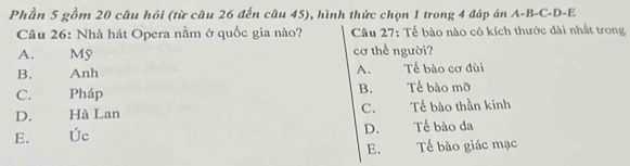 Phần 5 gồm 20 câu hồi (từ câu 26 đến câu 45), hình thức chọn 1 trong 4 đáp án A-B-C-D-E
Câu 26: Nhà hát Opera nằm ở quốc gia nào? Câu 27: Tế bào nào có kích thước dài nhất trong
A. Mỹ cơ thể người?
B. Anh A. Tế bào cơ đùi
B.
C. Pháp Tế bào mỡ
D. Hà Lan C. Tế bào thần kinh
D.
E. Úc Tế bào da
E. Tế bào giác mạc