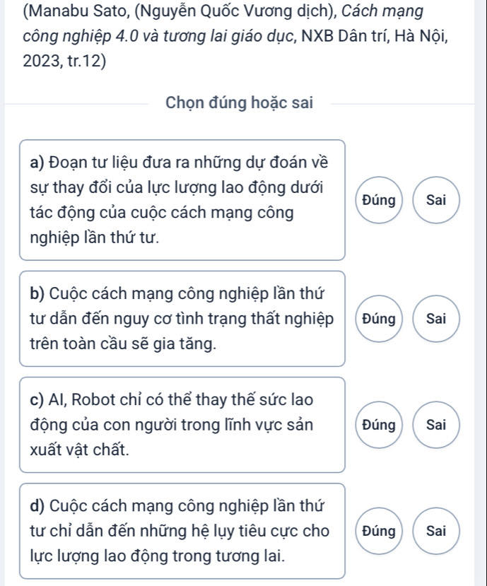 (Manabu Sato, (Nguyễn Quốc Vương dịch), Cách mạng 
công nghiệp 4.0 và tương lai giáo dục, NXB Dân trí, Hà Nội,
2023, tr.12) 
Chọn đúng hoặc sai 
a) Đoạn tư liệu đưa ra những dự đoán về 
sự thay đổi của lực lượng lao động dưới 
tác động của cuộc cách mạng công Đúng Sai 
nghiệp lần thứ tư. 
b) Cuộc cách mạng công nghiệp lần thứ 
tư dẫn đến nguy cơ tình trạng thất nghiệp Đúng Sai 
trên toàn cầu sẽ gia tăng. 
c) Al, Robot chỉ có thể thay thế sức lao 
động của con người trong lĩnh vực sản Đúng Sai 
xuất vật chất. 
d) Cuộc cách mạng công nghiệp lần thứ 
tư chỉ dẫn đến những hệ lụy tiêu cực cho Đúng Sai 
lực lượng lao động trong tương lai.