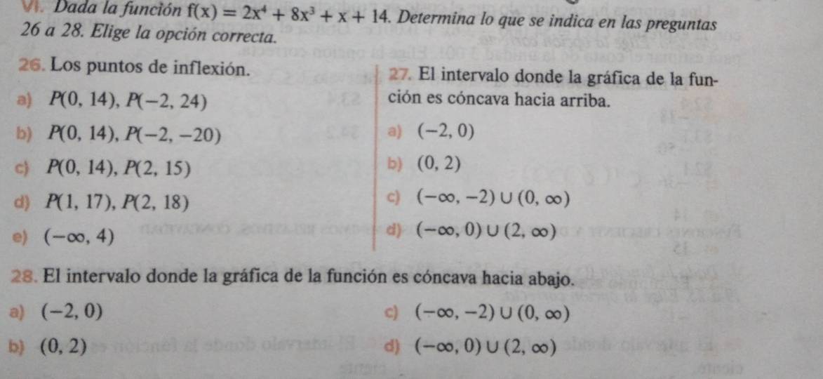 Dada la función f(x)=2x^4+8x^3+x+14. Determina lo que se indica en las preguntas
26 a 28. Elige la opción correcta.
26. Los puntos de inflexión. 27. El intervalo donde la gráfica de la fun-
a) P(0,14), P(-2,24) ción es cóncava hacia arriba.
b) P(0,14), P(-2,-20) a) (-2,0)
b)
c) P(0,14), P(2,15) (0,2)
c)
d) P(1,17), P(2,18) (-∈fty ,-2)∪ (0,∈fty )
d)
e) (-∈fty ,4) (-∈fty ,0)∪ (2,∈fty )
28. El intervalo donde la gráfica de la función es cóncava hacia abajo.
a) (-2,0) c) (-∈fty ,-2)∪ (0,∈fty )
b) (0,2) d) (-∈fty ,0)∪ (2,∈fty )