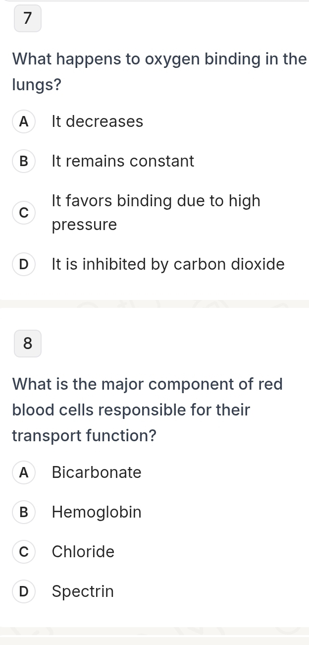 What happens to oxygen binding in the
lungs?
A It decreases
B It remains constant
It favors binding due to high
C
pressure
D It is inhibited by carbon dioxide
8
What is the major component of red
blood cells responsible for their
transport function?
A Bicarbonate
B Hemoglobin
c Chloride
D Spectrin