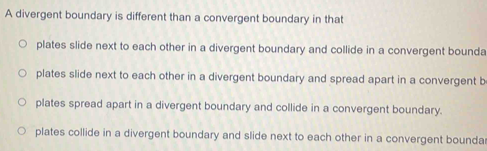 A divergent boundary is different than a convergent boundary in that
plates slide next to each other in a divergent boundary and collide in a convergent bounda
plates slide next to each other in a divergent boundary and spread apart in a convergent b
plates spread apart in a divergent boundary and collide in a convergent boundary.
plates collide in a divergent boundary and slide next to each other in a convergent boundar