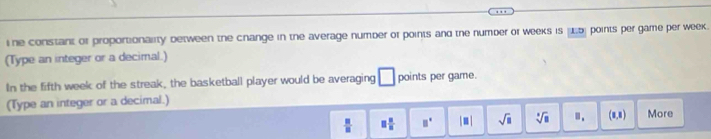ne constant of proportionality between the change in the average number of points and the number or weeks is μ5) points per game per week. 
(Type an integer or a decimal.) 
In the fifth week of the streak, the basketball player would be averaging □ points per game. 
(Type an integer or a decimal.)
 □ /□   □  □ /□   □° |□ | sqrt(□ ) sqrt[□](□ ) □ , (1,1) More