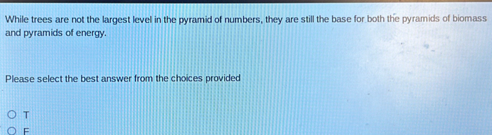 While trees are not the largest level in the pyramid of numbers, they are still the base for both the pyramids of biomass
and pyramids of energy.
Please select the best answer from the choices provided
T
F