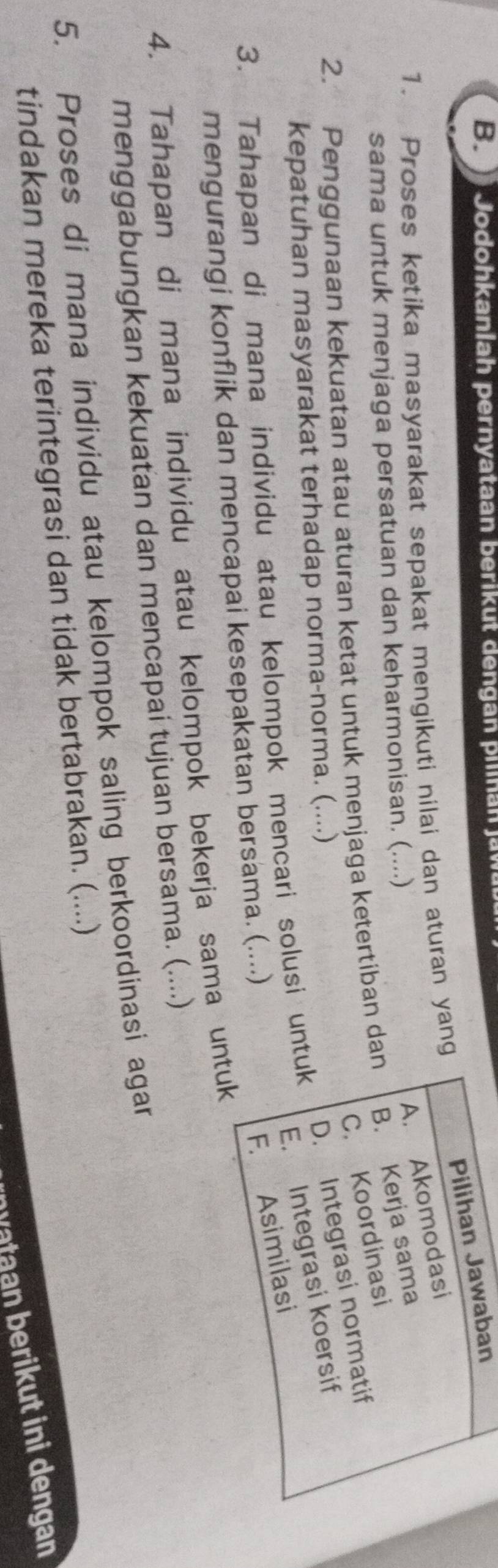 Jodohkanlah pernyataan berikut dengan pilinan jaw
Pilihan Jawaban
A. Akomodasi
1. Proses ketika masyarakat sepakat mengikuti nilai dan aturan yang
sama untuk menjaga persatuan dan keharmonisan. (....)
C. Koordinasi
2. Penggunaan kekuatan atau aturan ketat untuk menjaga ketertiban dan B. Kerja sama
kepatuhan masyarakat terhadap norma-norma. (....)
D. Integrasi normatif
3. Tahapan di mana individu atau kelompok mencari solusi untuk
E. Integrasi koersif
mengurangi konflik dan mencapai kesepakatan bersama. (....)
F. Asimilasi
4. Tahapan di mana individu atau kelompok bekerja sama untuk
menggabungkan kekuatan dan mencapai tujuan bersama. (....)
5. Proses di mana individu atau kelompok saling berkoordinasi agar
tindakan mereka terintegrasi dan tidak bertabrakan. (....)
n vataan berikut ini dengan