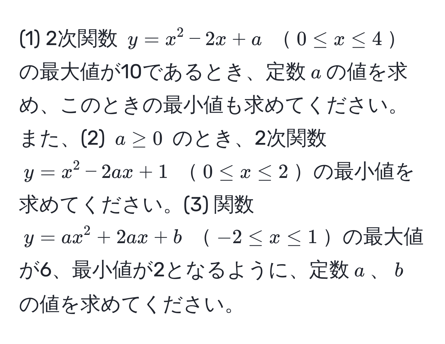 (1) 2次関数 $y = x^2 - 2x + a$ $0 ≤ x ≤ 4$の最大値が10であるとき、定数$a$の値を求め、このときの最小値も求めてください。また、(2) $a ≥ 0$ のとき、2次関数 $y = x^2 - 2ax + 1$ $0 ≤ x ≤ 2$の最小値を求めてください。(3) 関数 $y = ax^2 + 2ax + b$ $-2 ≤ x ≤ 1$の最大値が6、最小値が2となるように、定数$a$、$b$の値を求めてください。