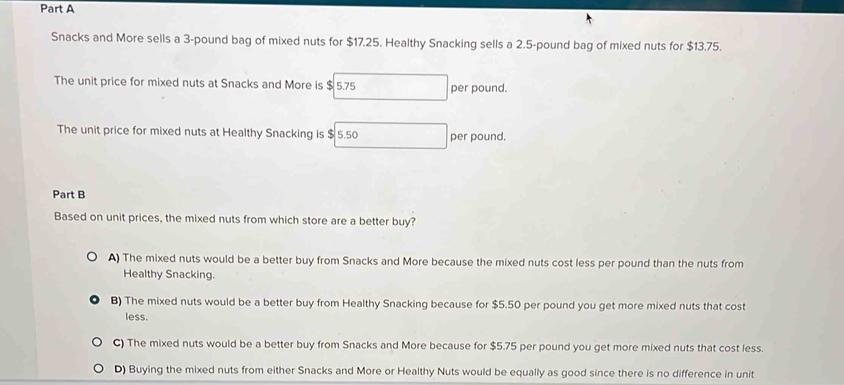 Snacks and More sells a 3-pound bag of mixed nuts for $17,25. Healthy Snacking sells a 2.5-pound bag of mixed nuts for $13.75.
The unit price for mixed nuts at Snacks and More is $ 5.75 □ per pound.
The unit price for mixed nuts at Healthy Snacking is $ 5.50 per pound.
Part B
Based on unit prices, the mixed nuts from which store are a better buy?
A) The mixed nuts would be a better buy from Snacks and More because the mixed nuts cost less per pound than the nuts from
Healthy Snacking.
B) The mixed nuts would be a better buy from Healthy Snacking because for $5.50 per pound you get more mixed nuts that cost
less.
C) The mixed nuts would be a better buy from Snacks and More because for $5.75 per pound you get more mixed nuts that cost less.
D) Buying the mixed nuts from either Snacks and More or Healthy Nuts would be equally as good since there is no difference in unit