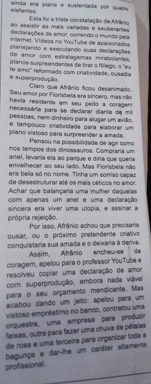 ainda era plana e sustentada por quatão
elefantes.
Esta foi a triste constatação de Afrânio
ao assistir às mais variadas e exuberantes
deciarações de amor, correndo o mundo pela
internet. Vídeos no YouTube de apaixonados
planejando e executando suas declarações
de amor com estratagemas mirabolantes.
planos surpreendentes de tirar o fôlego, o "eu
te amo" reformado com criatividade, ousadia
e superprodução.
Claro que Afrânio ficou desanimado.
Seu amor por Florisbela era sincero, mas não
havia residente em seu peito a coragem 
necessária para se declarar diante de mill
pessoas, nem dinheiro para alugar um avião,
e tampouço criatividade para elaborar um 
plano vistoso para surpreender a amada.
Pensou na possibilidade de agir como
nos tempos dos dinossauros. Compraria um
anel, levaria ela ao parque e diria que queria
envelhecer ao seu lado. Mas Florisbela não
era bela só no nome. Tinha um sorriso capaz
de desestruturar até os mais céticos no amor.
Achar que balançaria uma mulher daquelas
com apenas um anel e uma declaração
sincera era viver uma utopia, e assinar a
própria rejeição.
Por isso, Afrânio achou que precisaria
ousar, ou o próximo pretendente criativo
conquistaria sua amada e o deixaria à deriva.
Assim, Afrânio encheu-se de
coragem, apelou para o professor YouTube e
resolveu copiar uma declaração de amor
com superprodução, embora nada viável
para o seu orçamento mendicante. Mas
acabou dando um jeito: apelou para um
vistoso empréstimo no banco, contratou uma
orquestra, uma empresa para produzír
faixas, outra para fazer uma chuva de pétalas
de rosa e uma terceira para organizar toda a
bagunça e dar-lhe um caráter altamente
profissional.