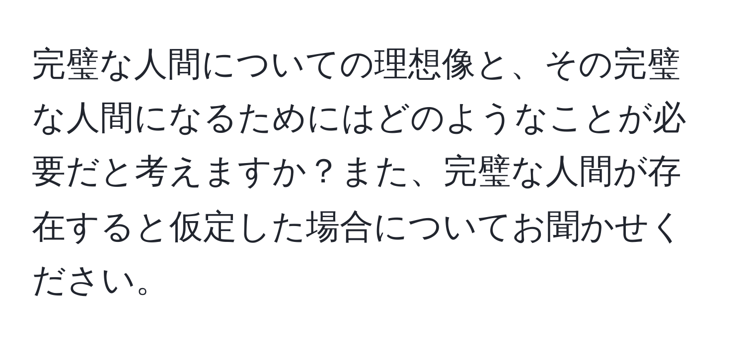 完璧な人間についての理想像と、その完璧な人間になるためにはどのようなことが必要だと考えますか？また、完璧な人間が存在すると仮定した場合についてお聞かせください。