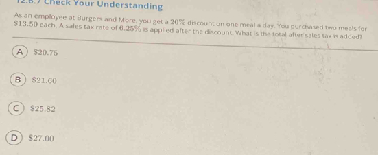 Check Your Understanding
As an employee at Burgers and More, you get a 20% discount on one meal a day. You purchased two meals for
$13.50 each. A sales tax rate of 6.25% is applied after the discount. What is the total after sales tax is added?
A $20.75
B $21.60
C $25.82
D $27.00