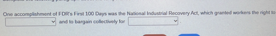 One accomplishment of FDR's First 100 Days was the National Industrial Recovery Act, which granted workers the right to 
and to bargain collectively for