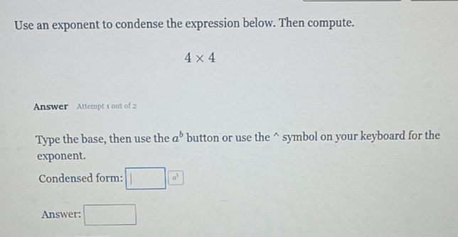 Use an exponent to condense the expression below. Then compute.
4* 4
Answer Attempt 1 out of 2 
Type the base, then use the a^b button or use the^(symbol on your keyboard for the 
exponent. 
Condensed form: 1 |a^3)
Answer: