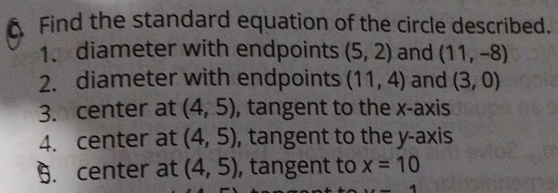 Find the standard equation of the circle described. 
1. diameter with endpoints (5,2) and (11,-8)
2. diameter with endpoints (11,4) and (3,0)
3. center at (4,5) , tangent to the x-axis 
4. center at (4,5) , tangent to the y-axis 
9. center at (4,5) , tangent to x=10