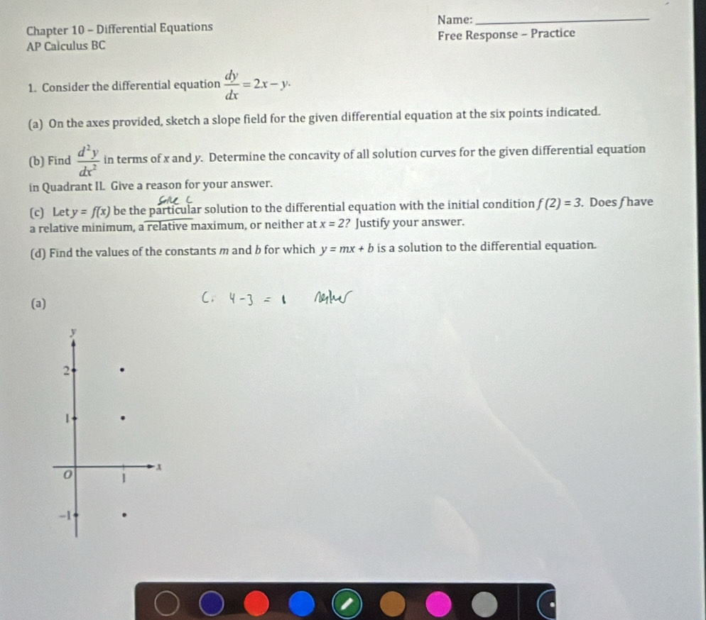 Chapter 10 - Differential Equations Name:_ 
AP Calculus BC Free Response - Practice 
1. Consider the differential equation  dy/dx =2x-y. 
(a) On the axes provided, sketch a slope field for the given differential equation at the six points indicated. 
(b) Find  d^2y/dx^2  in terms of x and y. Determine the concavity of all solution curves for the given differential equation 
in Quadrant IL Give a reason for your answer. 
(c) Let y=f(x) be the particular solution to the differential equation with the initial condition f(2)=3. Does f have 
a relative minimum, a relative maximum, or neither at x=2 ? Justify your answer. 
(d) Find the values of the constants m and b for which y=mx+b is a solution to the differential equation. 
(a)
y
2
1
-x
0 1
-1