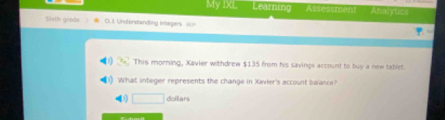 My IXL Learning Assessment Analytics 
Sixth grede O.1 Understanding Integers I 
This morning, Xavier withdrew $135 from his savings account to buy a new tablet. 
What integer represents the change in Xivier's account balance? 
11 □ dollars