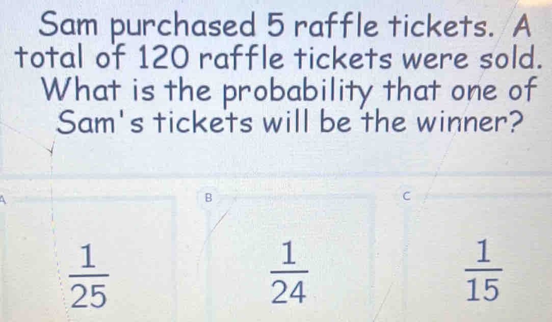 Sam purchased 5 raffle tickets. A
total of 120 raffle tickets were sold.
What is the probability that one of
Sam's tickets will be the winner?
4
B
C
 1/25 
 1/24 
 1/15 