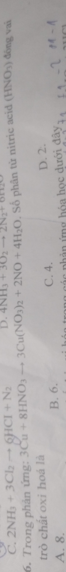 C. 2NH_3+3Cl_2to QHCI+N_2 4NH_3+3O_2to 2N_2+6H_2O
6. Trong phản ứng: 3Cu+8HNO_3to 3Cu(NO_3)_2+2NO+4H_2O. Số phân tử nitric acid (HNO₃) đồng vai
trò chất oxi hoá là D. 2.
A. 8.
B. 6.
C. 4.
ác phản ứng hóa học dưới đây