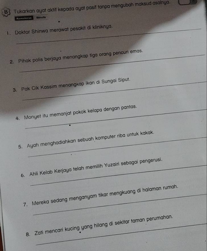 Tukarkan ayat aktif kepada ayat pasif tanpa mengubah maksud asalnya. a 
Kemahiran Monulis 
1. Doktor Shinwa merawat pesakit di kliniknya. 
2. Pihak polis berjaya menangkap tiga orang pencuri emas. 
3. Pak Cik Kassim menangkap ikan di Sungai Siput. 
4. Monyet itu memanjat pokok kelapa dengan pantas. 
5. Ayah menghadiahkan sebuah komputer riba untuk kakak. 
6. Ahli Kelab Kerjaya telah memilih Yuzairi sebagai pengerusi. 
7. Mereka sedang menganyam tikar mengkuang di halaman rumah. 
8. Zati mencari kucing yang hilang di sekitar taman perumahan.