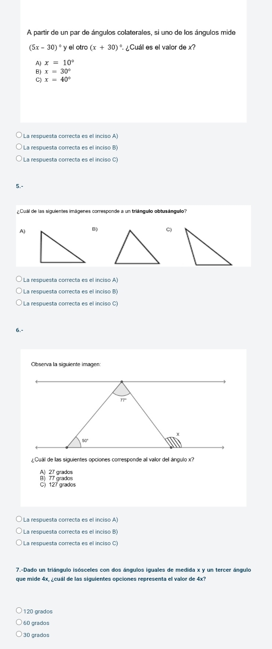 A partir de un par de ángulos colaterales, si uno de los ángulos mide
(5x-30)^circ  ° y el otro (x+30) ° ¿Cuál es el valor de x?
A) x=10°
B) x=30°
C) x=40°
La respuesta correcta es el inciso A)
La respuesta correcta es el inciso B)
La respuesta correcta es el inciso C)
5.-
Cual de las siguientes imágenes corresponde a un triángulo obtusángulo''
A)
B)
C)
La respuesta correcta es el inciso A)
La respuesta correcta es el inciso B)
La respuesta correcta es el inciso C)
6.-
Observa la siguiente imagen:
¿Cuál de las siguientes opciones corresponde al valor del ángulo x?
A) 27 grados
B) 77 grados
C) 127 grados
La respuesta correcta es el inciso A)
La respuesta correcta es el inciso B
La respuesta correcta es el inciso C)
7.-Dado un triángulo isósceles con dos ángulos iguales de medida x y un tercer ángulo
que mide 4x, ¿cuál de las siguientes opciones representa el valor de 4x?
120 grados
60 grados
30 grados